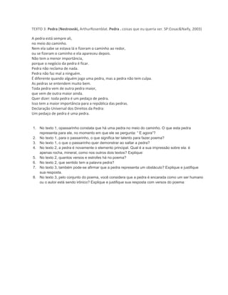 TEXTO 3: Pedra (Nestrovski, ArthurRosenblat. Pedra . coisas que eu queria ser. SP:Cosac&Naify, 2003)
A pedra está sempre ali,
no meio do caminho.
Nem ela sabe se estava lá e fizeram o caminho ao redor,
ou se fizeram o caminho e ela apareceu depois.
Não tem a menor importância,
porque o negócio da pedra é ficar.
Pedra não reclama de nada.
Pedra não faz mal a ninguém.
É diferente quando alguém joga uma pedra, mas a pedra não tem culpa.
As pedras se entendem muito bem.
Toda pedra vem de outra pedra maior,
que vem de outra maior ainda.
Quer dizer: toda pedra é um pedaço de pedra.
Isso tem a maior importância para a república das pedras.
Declaração Universal dos Direitos da Pedra:
Um pedaço de pedra é uma pedra.
1. No texto 1, opassarinho constata que há uma pedra no meio do caminho. O que esta pedra
representa para ele, no momento em que ele se pergunta: “ E agora”?
2. No texto 1, para o passarinho, o que significa ter talento para fazer poema?
3. No texto 1, o que o passarinho quer demonstrar ao saltar a pedra?
4. No texto 2, a pedra é novamente o elemento principal. Qual é a sua impressão sobre ela: é
apenas rocha, mineral, como nos outros dois textos? Explique:
5. No texto 2, quantos versos e estrofes há no poema?
6. No texto 2, que sentido tem a palavra pedra?
7. No texto 3, também pode-se afirmar que a pedra representa um obstáculo? Explique e justifique
sua resposta.
8. No texto 3, pelo conjunto do poema, você considera que a pedra é encarada como um ser humano
ou o autor está sendo irônico? Explique e justifique sua resposta com versos do poema:
 