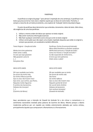 PARÁFRASE
A paráfrase se origina do grego “ para-phrasis’ (repetição de uma sentença). A paráfrase é um
texto que procura tornar mais claro e objetivo aquilo que se disse em outro texto. Portanto, é
sempre a reescrita de um texto já existente, uma espécie de ‘tradução’ dentro da própria língua.
O autor da paráfrase deve demonstrar que entendeu claramente a ideia do texto. Além disso,
são exigências de uma boa paráfrase:
1. Utilizar a mesma ordem de ideias que aparece no texto original.
2. Não omitir nenhuma informação essencial.
3. Não fazer qualquer comentário acerca do que se diz no texto original.
4. Utilizar construções que não sejam uma simples repetição daquelas que estão no original e,
sempre que possível, um vocabulário também diferente.
Texto Original – Canção do Exílio
Minha terra tem palmeiras
Onde canta o sabiá,
As aves que aqui gorjeiam
Não gorjeiam como lá.
[...]
Gonçalves Dias
Paráfrase: (Carlos Drummond Andrade)
Meus olhos brasileiros se fecham saudosos
Minha boca procura a ‘Canção do Exílio’.
Como era mesmo a ‘Canção do Exílio’?
Eu tão esquecido de minha terra…
Ai terra que tem palmeiras
Onde canta o sabiá!
MEUS OITO ANOS
Oh! que saudades que tenho
Da aurora da minha vida,
Da minha infância querida
Que os anos não trazem mais!
Que amor, que sonhos, que flores,
Naquelas tardes fagueiras
À sombra das bananeiras,
Debaixo dos laranjais!
[...]
(Casimiro de Abreu)
MEUS OITO ANOS
Oh que saudades que eu tenho
Da aurora de minha vida
Das horas
De minha infância
Que os anos não trazem mais
Naquele quintal de terra!
Da rua de Santo Antônio
Debaixo da bananeira
Sem nenhum laranjais]
(Oswald de Andrade)
Aqui, percebemos que a intenção de Oswald de Andrade foi a de criticar o romantismo e o
sentimento nacionalista revelado pelas palavras de Casimiro de Abreu. Mesmo porque o ideário
modernista perfez-se por um repúdio aos moldes anteriormente adotados por outros artistas,
principalmente àqueles que compuseram o Romantismo e o Parnasianismo.
 