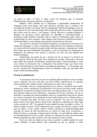 Anais do SITED
Seminário Internacional de Texto, Enunciação e Discurso
Porto Alegre, RS, setembro de 2010
Núcleo de Estudos do Discurso
Pontifícia Universidade Católica do Rio Grande do Sul
aos quais se opõe”. O texto é, então, como um intertexto que se relaciona
dialogicamente com textos anteriores e posteriores.
Bakhtin (1992) defende que o dialogismo é propriedade fundamental da
linguagem (seja como língua, seja como discurso), princípio que se estende à sua
concepção de mundo e de sujeito. Há uma dialogização interna da linguagem, uma vez
que a palavra de um é inevitavelmente atravessada pela palavra do outro. Considerando
que, assim como um texto, o ser humano é tecido discursivo, portanto dialógico e
fundado nos processos sociais (princípios de alteridade e intersubjetividade), o
dialogismo reflete também a interação entre os sujeitos. O dialogismo pode, então, ser
compreendido de duas maneiras: como diálogo entre discursos (interdiscursividade e
intertextualidade), e como diálogo entre sujeitos (constituídos no discurso).
Um equívoco realizado com bastante frequência, geralmente por iniciantes nos
estudos da linguagem, é tomar o dialogismo simplesmente como sinônimo de diálogo,
no sentido estrito de modo de interação verbal entre duas pessoas. O dialogismo é muito
mais amplo que uma modalidade de interação, é, pois, um princípio de constituição da
linguagem, dos discursos, dos sujeitos e, inclusive, da vida, que para Bakhtin tem
natureza dialógica.
Estabelecido esse ponto de que o discurso de um se inscreve no discurso do
outro, pode-se refletir até que ponto isso é ocultado ou revelado. Advém daí o interesse
pelo estudo dos conceitos de polifonia, interdiscursividade e intertextualidade, e como
esses termos se relacionam com o dialogismo. Em primeiro lugar, que todos esses
termos estão diretamente relacionados à concepção de dialogismo. E, em segundo, que
os três conceitos têm fundamentação teórica em Bakhtin, ainda que não tenha sido
usado o termo intertextualidade.
Formas de manifestação
A inscrição de um texto em outro se manifesta diferentemente nos mais variados
textos e gêneros. Por isso, com base em Fiorin (2003), identificam-se as seguintes
formas intertextuais: citação, alusão e estilização, que serão vistos a seguir.
Na citação, não há o comprometimento de se manter o sentido do texto citado,
podendo-se, assim, confirmá-lo ou transformá-lo. No caso de um texto verbal, citam-se
proposições ou palavras advindas de outro texto. Nas figuras abaixo (Fig. 1 e Fig. 2), há
dois anúncios impressos de O Boticário, veiculados em revistas nacionais, em que se
identifica a ocorrência de intertextualidade, tanto nos componentes linguísticos, quanto
nos visuais. O primeiro traz a ilustração de uma mulher branca com os cabelos pretos, a
quem é oferecida uma maçã. No texto, tem-se o seguinte: “Era uma vez uma garota
branca como a neve. Que causava muita inveja. Não por ter conhecido sete anões. Mas
vários morenos de 1,80.” No segundo, há uma mulher de capuz vermelho e o texto: “A
história sempre se repete. Todo Chapeuzinho que se preze, um belo dia, coloca o lobo
mau na coleira”. Com a leitura verbal e icônica, constata-se a intertextualidade pela
inscrição de contos de fada reconhecíveis no interior de cada texto, no primeiro, a
Branca de Neve, no segundo, a Chapeuzinho Vermelho. A criatividade do anúncio está
na reinterpretação dos contos de fada, contados no referido texto não como historinhas
infantis propriamente, pelo contrário, com uma conotação jovem ou adulta.
Esses são casos de citação em que não se mantém o sentido original do conto
citado. Também se pode detectar uma estilização, já que se reproduz o estilo
211
 