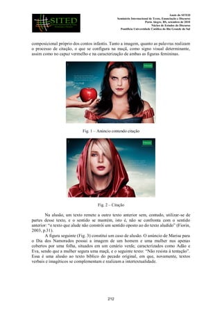 Anais do SITED
Seminário Internacional de Texto, Enunciação e Discurso
Porto Alegre, RS, setembro de 2010
Núcleo de Estudos do Discurso
Pontifícia Universidade Católica do Rio Grande do Sul
composicional próprio dos contos infantis. Tanto a imagem, quanto as palavras realizam
o processo de citação, o que se configura na maçã, como signo visual determinante,
assim como no capuz vermelho e na caracterização de ambas as figuras femininas.
Fig. 1 – Anúncio contendo citação
Fig. 2 – Citação
Na alusão, um texto remete a outro texto anterior sem, contudo, utilizar-se de
partes desse texto, e o sentido se mantém, isto é, não se confronta com o sentido
anterior: “o texto que alude não constrói um sentido oposto ao do texto aludido” (Fiorin,
2003, p.31).
A figura seguinte (Fig. 3) constitui um caso de alusão. O anúncio de Marisa para
o Dia dos Namorados possui a imagem de um homem e uma mulher nus apenas
cobertos por uma folha, situados em um cenário verde, caracterizados como Adão e
Eva, sendo que a mulher segura uma maçã, e o seguinte texto: “Não resista à tentação”.
Essa é uma alusão ao texto bíblico do pecado original, em que, novamente, textos
verbais e imagéticos se complementam e realizam a intertextualidade.
212
 