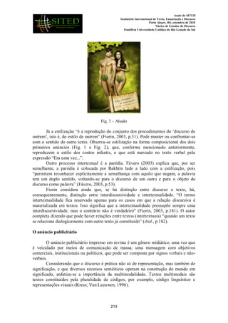 Anais do SITED
Seminário Internacional de Texto, Enunciação e Discurso
Porto Alegre, RS, setembro de 2010
Núcleo de Estudos do Discurso
Pontifícia Universidade Católica do Rio Grande do Sul
Fig. 3 – Alusão
Já a estilização “é a reprodução do conjunto dos procedimentos do „discurso de
outrem‟, isto é, do estilo de outrem” (Fiorin, 2003, p.31). Pode manter ou confrontar-se
com o sentido do outro texto. Observa-se estilização na forma composicional dos dois
primeiros anúncios (Fig. 1 e Fig. 2), que, conforme mencionado anteriormente,
reproduzem o estilo dos contos infantis, o que está marcado no texto verbal pela
expressão “Era uma vez...”.
Outro processo intertextual é a paródia. Fávero (2003) explica que, por ser
semelhante, a paródia é colocada por Bakhtin lado a lado com a estilização, pois
“permitem reconhecer explicitamente a semelhança com aquilo que negam, a palavra
tem um duplo sentido, voltando-se para o discurso de um outro e para o objeto do
discurso como palavra” (Fávero, 2003, p.53).
Fiorin considera ainda que, se há distinção entre discurso e texto, há,
consequentemente, distinção entre interdiscursividade e intertextualidade. “O termo
intertextualidade fica reservado apenas para os casos em que a relação discursiva é
materializada em textos. Isso significa que a intertextualidade pressupõe sempre uma
interdiscursividade, mas o contrário não é verdadeiro” (Fiorin, 2003, p.181). O autor
completa dizendo que pode haver relações entre textos (intertextuais) “quando um texto
se relaciona dialogicamente com outro texto já constituído” (ibid., p.182).
O anúncio publicitário
O anúncio publicitário impresso em revista é um gênero midiático, uma vez que
é veiculado por meios de comunicação de massa; uma mensagem com objetivos
comerciais, institucionais ou políticos, que pode ser composta por signos verbais e não-
verbais.
Considerando que o discurso é prática não só de representação, mas também de
significação, e que diversos recursos semióticos operam na construção do mundo em
significado, enfatiza-se a importância da multimodalidade. Textos multimodais são
textos constituídos pela pluralidade de códigos, por exemplo, código linguístico e
representações visuais (Kress; Van Leeuwen, 1996).
213
 