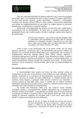 Anais do SITED
Seminário Internacional de Texto, Enunciação e Discurso
Porto Alegre, RS, setembro de 2010
Núcleo de Estudos do Discurso
Pontifícia Universidade Católica do Rio Grande do Sul
Dito isso, outra particularidade do anúncio impresso é que se trata de um gênero
multimodal, dado o uso simultâneo de textos verbais e imagens. O anúncio publicitário,
em seus mais diversos aspectos, produz significados e estabelece a comunicação.
Conforme com Sacchet e Gomes (2006), os textos verbais e visuais têm na publicidade
uma relação de complementaridade em que ambos os códigos operam na persuasão,
podendo opor, complementar ou reafirmar sentidos.
Mencionada a heterogeneidade dos gêneros, convém dizer que a publicidade é
extremamente rica em possibilidades, de modo que os criadores (profissionais de
propaganda) fazem suas escolhas quanto a formas e conteúdos regidos pelos objetivos
de comunicação.
Uma das raras mensagens – que é além de tudo uma paisagem (olha-
se a publicidade, mais contemplada do que lida); lugar de recreação
informativa, de informação recreativa; expressão de um certo olhar
sobre o objeto, não do próprio objeto, a imagem publicitária acomoda
sua estrutura à sua função. (Péninou, 1973, p.62)
Como o texto é uma manifestação não só de ordem verbal, mas de outras
naturezas semióticas, considera-se que a intertextualidade está presente também nas
imagens. Em se tratando de textos multimodais como o publicitário, essa ocorrência é
frequentemente observada. Segundo Márcia Arbex (2003), cubistas, dadaístas e
surrealistas empregavam a técnica da “colagem” como ferramenta de criação. Colando e
sobrepondo imagens e palavras provenientes de catálogos e anúncios publicitários, os
artistas transfiguravam sentidos, criando novas imagens, novos textos. A autora propõe
inclusive o uso do neologismo “intericonicidade” para se falar em intertextualidade nas
imagens.
Ferramenta criativa e criadora
A intertextualidade pode ocorrer em textos das mais variadas esferas de
comunicação, ou seja, não só nos literários, como também nos textos midiáticos. Neste
trabalho, verificaram-se as ocorrências de intertextualidade em anúncios publicitários.
Durante o processo de criação das peças publicitárias, os criadores lançam mão de
materiais, textos imagens e quaisquer outros recursos semióticos que constituam o
universo cultural de uma dada esfera social. À medida que um anúncio incorpora
significados materializados em outros textos e contextos, o processo criativo passa a ser
concebido como uma atividade de intertextualidade.
De acordo com Carrascoza (2007, p.2), “os „criativos‟ atuam cortando,
associando, unindo e, conseqüentemente, editando informações que se encontram no
repertório cultural da sociedade”, o que constitui um diálogo entre textos que cooperam
na produção de sentido. Carrascoza (2003, p.100) também afirma que “tudo que está
contido no repertório lingüístico da sociedade pode e deve servir como ponto de
partida” no processo de criação do texto publicitário.
Diante de um job, as duplas de criação são movidas pelo espírito
bricoleur precisamente na hora do brainstorm – prática em que o
redator e o diretor de arte lançam idéias livremente para depois
aperfeiçoá-las e encaixá-las nos moldes do que lhes foi solicitado.
214
 