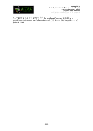 Anais do SITED
Seminário Internacional de Texto, Enunciação e Discurso
Porto Alegre, RS, setembro de 2010
Núcleo de Estudos do Discurso
Pontifícia Universidade Católica do Rio Grande do Sul
SACCHET, R. de O.F.E; GOMES, N.D. Persuasão na Comunicação Gráfica: a
complementaridade entre o verbal e o não-verbal. UNI Revista, São Leopoldo, v.1, n.3,
julho de 2006.
216
 