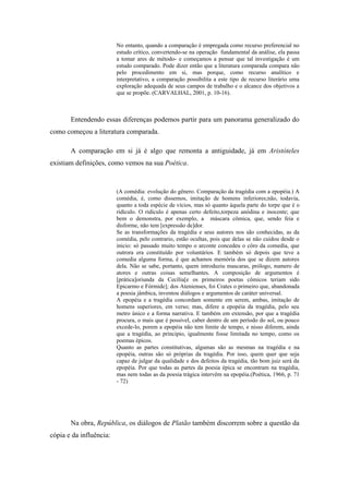 No entanto, quando a comparação é empregada como recurso preferencial no
estudo crítico, convertendo-se na operação fundamental da análise, ela passa
a tomar ares de método- e começamos a pensar que tal investigação é um
estudo comparado. Pode dizer então que a literatura comparada compara não
pelo procedimento em si, mas porque, como recurso analítico e
interpretativo, a comparação possibilita a este tipo de recurso literário uma
exploração adequada de seus campos de trabalho e o alcance dos objetivos a
que se propõe. (CARVALHAL, 2001, p. 10-16).
Entendendo essas diferenças podemos partir para um panorama generalizado do
como começou a literatura comparada.
A comparação em si já é algo que remonta a antiguidade, já em Aristóteles
existiam definições, como vemos na sua Poética.
(A comédia: evolução do gênero. Comparação da tragédia com a epopéia.) A
comédia, é, como dissemos, imitação de homens inferiores;não, todavia,
quanto a toda espécie de vícios, mas só quanto àquela parte do torpe que é o
ridículo. O ridículo é apenas certo defeito,torpeza anódina e inocente; que
bem o demonstra, por exemplo, a máscara cômica, que, sendo feia e
disforme, não tem [expressão de]dor.
Se as transformações da tragédia e seus autores nos são conhecidas, as da
comédia, pelo contrario, estão ocultas, pois que delas se não cuidou desde o
inicio: só passado muito tempo o arconte concedeu o côro da comedia, que
outrora era constituído por voluntários. E também só depois que teve a
comedia alguma forma, é que achamos memória dos que se dizem autores
dela. Não se sabe, portanto, quem introduziu mascaras, prólogo, numero de
atores e outras coisas semelhantes. A composição de argumentos é
[prática]oriunda da Cecília[e os primeiros poetas cômicos teriam sido
Epicarmo e Fórmide]; dos Atenienses, foi Crates o primeiro que, abandonada
a poesia jâmbica, inventou diálogos e argumentos de caráter universal.
A epopéia e a tragédia concordam somente em serem, ambas, imitação de
homens superiores, em verso; mas, difere a epopéia da tragédia, pelo seu
metro único e a forma narrativa. E também em extensão, por que a tragédia
procura, o mais que é possível, caber dentro de um período do sol, ou pouco
excede-lo, porem a epopéia não tem limite de tempo, e nisso diferem, ainda
que a tragédia, ao principio, igualmente fosse limitada no tempo, como os
poemas épicos.
Quanto as partes constitutivas, algumas são as mesmas na tragédia e na
epopéia, outras são só próprias da tragédia. Por isso, quem quer que seja
capaz de julgar da qualidade e dos defeitos da tragédia, tão bom juiz será da
epopéia. Por que todas as partes da poesia épica se encontram na tragédia,
mas nem todas as da poesia trágica intervêm na epopéia.(Poética, 1966, p. 71
- 72)
Na obra, República, os diálogos de Platão também discorrem sobre a questão da
cópia e da influência:
 