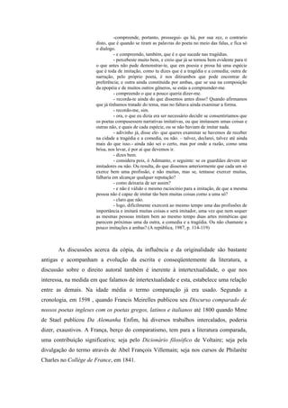 -compreende, portanto, prossegui- qu há, por sua zez, o contrario
disto, que é quando se tiram as palavras do poeta no meio das falas, e fica só
o dialogo.
- e compreendo, também, que é o que sucede nas tragédias.
- percebeste muito bem, e creio que já se tornou bem evidente para ti
o que antes não pude demonstrar-te, que em poesia e prosa há uma espécie
que é toda de imitação, como tu dizes que é a tragédia e a comedia; outra de
narração, pelo próprio poeta, é nos ditirambos que pode encontrar de
preferência; e outra ainda constituída por ambas, que se usa na composição
da epopéia e de muitos outros gêneros, se estás a compreender-me.
- compreendo o que a pouco queria dizer-me.
- recorda-te ainda do que dissemos antes disso? Quando afirmamos
que já tínhamos tratado do tema, mas no faltava ainda examinar a forma.
- recordo-me, sim.
- ora, o que eu dizia era ser necessário decidir se consentiríamos que
os poetas compusessem narrativas imitativas, ou que imitassem umas coisas e
outras não, e quais de cada espécie, ou se não haviam de imitar nada.
- adivinho já, disse ele- que queres examinar se havemos de receber
na cidade a tragédia e a comedia, ou não. – talvez, declarei, talvez até ainda
mais do que isso.- ainda não sei o certo, mas por onde a razão, como uma
brisa, nos levar, é por ai que devemos ir.
- dizes bem.
- considera pois, ó Adimanto, o seguinte: se os guardiães devem ser
imitadores ou não. Ou resulta, do que dissemos anteriormente que cada um só
exerce bem uma profissão, e não muitas, mas se, tentasse exercer muitas,
falharia em alcançar qualquer reputação?
- como deixaria de ser assim?
- e não é válido o mesmo raciocínio para a imitação, de que a mesma
pessoa não é capaz de imitar tão bem muitas coisas como a uma só?
- claro que não.
- logo, dificilmente exercerá ao mesmo tempo uma das profissões de
importância e imitará muitas coisas e será imitador, uma vez que nem sequer
as mesmas pessoas imitam bem ao mesmo tempo duas artes miméticas que
parecem próximas uma da outra, a comedia e a tragédia. Ou não chamaste a
pouco imitações a ambas? (A república, 1987, p. 114-119)
As discussões acerca da cópia, da influência e da originalidade são bastante
antigas e acompanham a evolução da escrita e conseqüentemente da literatura, a
discussão sobre o direito autoral também é inerente à intertextualidade, o que nos
interessa, na medida em que falamos de intertextualidade e esta, estabelece uma relação
entre as demais. Na idade média o termo comparação já era usado. Segundo a
cronologia, em 1598 , quando Francis Meirelles publicou seu Discurso comparado de
nossos poetas ingleses com os poetas gregos, latinos e italianos até 1800 quando Mme
de Stael publicou Da Alemanha Enfim, há diversos trabalhos intercalados, poderia
dizer, exaustivos. A França, berço do comparatismo, tem para a literatura comparada,
uma contribuição significativa; seja pelo Dicionário filosófico de Voltaire; seja pela
divulgação do termo através de Abel François Villemain; seja nos cursos de Philarète
Charles no Collége de France, em 1841.
 