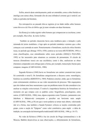 Enfim, através deste entrelaçamento, pode ser entendido, como a obra literária se
interliga com outras obras, formando elos de uma infindável corrente que é notável, em
todos os períodos da literatura.
Em retrospectiva ao passado têm-se registros já na idade média sobre homens
como Berossos & Filon de Biblos que já eram versados em duas literaturas.
Em Roma já se tinha registro sobre homens que comparavam as escrituras, como
por exemplo, Macrobius & Aulas Gellius.
Também no período classicista havia uma tendência para a imitação e pela
retomada de textos modelares, e logo após no período romântico veremos que a obra
começou a ser centrada no autor. Posteriormente o formalismo, escola de crítica literária
russa, no período que abrange 1910 a 1930, centrou-se no texto (HUTCHEON, 1991) e
essas classificações, esse entendimento sobre esses períodos (GRAÇA PAULINO,
1995) se faz necessário para situarmos as correntes de pensamento. O círculo de
moscou (formalismo russo) em sua escolástica, como é dito, analisavam as obras
(literatura comparada) com enfoque para a forma, por exemplo, transcrições literais para
comparar, imagens; (CARVALHAL, 1986).
Segundo Kristeva (1969) havia no formalismo um caráter construtivista (como
foi construído o texto?). Os formalistas categorizavam o discurso como: monológico,
histórico ou cientifico (KRISTEVA, 1969). Podemos concluir, então, que os formalistas
eram extremamente ortodoxos na sua visão mecanicista do processo. Não esqueçamos
que eles tinham uma base sausurreana e que seu problema maior foi não considerar e/ou
analisar as relações extra-textuais. É notável a importância histórica do formalismo no
momento em que rompeu com os padrões como: biografismo, psicologismo, entre
outros. (CARVALHAL, 1986); mas, alguns expoentes como Tynianov, juntamente com
Jakobson e Mukarovski começaram a perceber um horizonte mais amplo
(CARVALHAL, 1986, p.18) em que o texto poderia se tornar mais aberto, valorizando
não só a forma, mas também a função.Tynianov criticou as noções construídas pelo
grupo, como a noção de “Epígono” como valor constitutivo, para argüir a idéia de
tradição, na concepção da historiografia tradicional(CARVALHAL, 1986, p. 14-17).
Na visão de Kristeva (1969) à luz do circulo de Praga (estruturalista) e o de
Moscou, Bakhtin desenvolveu as suas observações, e, diferentemente do formalismo,
 