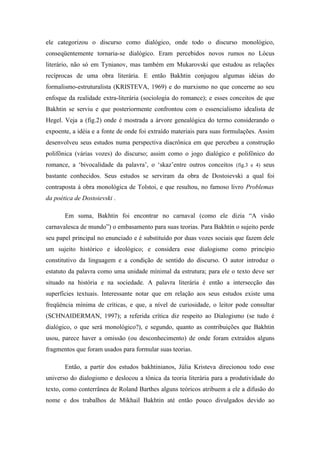 ele categorizou o discurso como dialógico, onde todo o discurso monológico,
conseqüentemente tornaria-se dialógico. Eram percebidos novos rumos no Lócus
literário, não só em Tynianov, mas também em Mukarovski que estudou as relações
recíprocas de uma obra literária. E então Bakhtin conjugou algumas idéias do
formalismo-estruturalista (KRISTEVA, 1969) e do marxismo no que concerne ao seu
enfoque da realidade extra-literária (sociologia do romance); e esses conceitos de que
Bakhtin se serviu e que posteriormente confrontou com o essencialismo idealista de
Hegel. Veja a (fig.2) onde é mostrada a árvore genealógica do termo considerando o
expoente, a idéia e a fonte de onde foi extraído materiais para suas formulações. Assim
desenvolveu seus estudos numa perspectiva diacrônica em que percebeu a construção
polifônica (várias vozes) do discurso; assim como o jogo dialógico e polifônico do
romance, a ‘bivocalidade da palavra’, o ‘skaz’entre outros conceitos (fig.3 e 4) seus
bastante conhecidos. Seus estudos se serviram da obra de Dostoievski a qual foi
contraposta à obra monológica de Tolstoi, e que resultou, no famoso livro Problemas
da poética de Dostoievski .
Em suma, Bakhtin foi encontrar no carnaval (como ele dizia “A visão
carnavalesca de mundo”) o embasamento para suas teorias. Para Bakhtin o sujeito perde
seu papel principal no enunciado e é substituído por duas vozes sociais que fazem dele
um sujeito histórico e ideológico; e considera esse dialogismo como princípio
constitutivo da linguagem e a condição de sentido do discurso. O autor introduz o
estatuto da palavra como uma unidade mínimal da estrutura; para ele o texto deve ser
situado na história e na sociedade. A palavra literária é então a intersecção das
superfícies textuais. Interessante notar que em relação aos seus estudos existe uma
freqüência mínima de críticas, e que, a nível de curiosidade, o leitor pode consultar
(SCHNAIDERMAN, 1997); a referida crítica diz respeito ao Dialogismo (se tudo é
dialógico, o que será monológico?), e segundo, quanto as contribuições que Bakhtin
usou, parece haver a omissão (ou desconhecimento) de onde foram extraídos alguns
fragmentos que foram usados para formular suas teorias.
Então, a partir dos estudos bakhtinianos, Júlia Kristeva direcionou todo esse
universo do dialogismo e deslocou a tônica da teoria literária para a produtividade do
texto, como conterrânea de Roland Barthes alguns teóricos atribuem a ele a difusão do
nome e dos trabalhos de Mikhail Bakhtin até então pouco divulgados devido ao
 