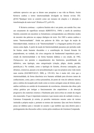 ambiente opressivo em que se deram suas pesquisas e sua vida na Rússia. Assim
Kristeva cunhou o termo intertextualidade divulgado na famosa revista TEL
QUEL:“Qualquer texto se constrói como um mosaico de citações e é absorção e
transformação de outro texto” (Poética nº27, p.45-53).
E Kristeva continua: - a palavra literária não é um ponto, um sentido fixo, mas
um cruzamento de superfícies textuais (KRISTEVA, 1969)- a tarefa da semiótica
literária consistirá em encontrar os formalismos correspondentes aos diferentes modos
de encontro das palavras no espaço dialógico do texto. Em 1969 a autora cunhou o
termo “Intertextualidade”. Ainda nas palavras de Júlia: em lugar da noção de
Intersubjetividade, instala-se a de “Intertextualidade” e a linguagem poética lê-se pelo
menos como dupla. A partir da noção de Intertextualidade passamos por períodos onde
há limites ainda bastante discutidos e a contribuição de Gerard Genette foi
preponderante, na verdade, ele criou categorias de fundamental importância para o
estudo da intertextualidade e de forma bastante didática o seu estudo, de 1982,
Palimpsestos nos permite o enquadramento dos Intertextos, possibilitando em
definitivo, uma tipologia, uma categorização (citação, plágio, alusão, paródia,
pastiche,etc.). Na verdade, como a tipologia de Genette, diversas concepções, que
diríamos, extensivas, passam a ter procedimentação o que nos propicia uma visão muito
mais restrita (SAUMOYAULT, 2008, p. 139-141). Isto é muito útil, visto que a
intertextualidade, de forma diacrônica teve bastante utilidade para diversos ramos do
conhecimento, como, para a crítica psicanalista, do ponto de vista do subtexto interno;
para a estética da recepção pelo modo como os textos carregam cenas de leitura; para a
análise estilística no sentido do levantamento de ocorrências, elementos das obras; pela
crítica genética por instigar o funcionamento dos empréstimos e da absorção
progressiva dos materiais externos e finalmente pela sócio-crítica no estudo da origem
dos enunciados. O que é importante notarmos é que mesmo antes de cunhado o termo, a
Literatura Comparada já existia, já percebia intertextos mesmo antes de termos
instituída a própria noção e, portanto os termos são inerentes. Que este breve histórico
possa ser didático para o iniciado no assunto e que também seja uma diretriz para o
prolongamento das discussões sobre o termo pelos estudiosos da Literatura Comparada.
 