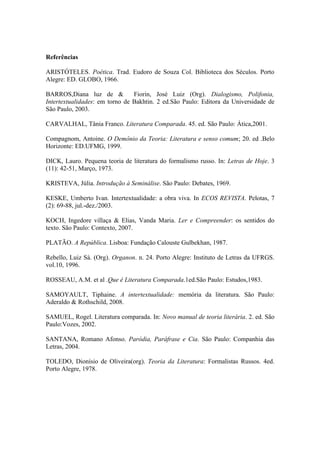 Referências
ARISTÓTELES. Poética. Trad. Eudoro de Souza Col. Biblioteca dos Séculos. Porto
Alegre: ED. GLOBO, 1966.
BARROS,Diana luz de & Fiorin, José Luiz (Org). Dialogismo, Polifonia,
Intertextualidades: em torno de Bakhtin. 2 ed.São Paulo: Editora da Universidade de
São Paulo, 2003.
CARVALHAL, Tânia Franco. Literatura Comparada. 45. ed. São Paulo: Ática,2001.
Compagnom, Antoine. O Demônio da Teoria: Literatura e senso comum; 20. ed .Belo
Horizonte: ED.UFMG, 1999.
DICK, Lauro. Pequena teoria de literatura do formalismo russo. In: Letras de Hoje. 3
(11): 42-51, Março, 1973.
KRISTEVA, Júlia. Introdução à Seminálise. São Paulo: Debates, 1969.
KESKE, Umberto Ivan. Intertextualidade: a obra viva. In ECOS REVISTA. Pelotas, 7
(2): 69-88, jul.-dez./2003.
KOCH, Ingedore villaça & Elias, Vanda Maria. Ler e Compreender: os sentidos do
texto. São Paulo: Contexto, 2007.
PLATÃO. A República. Lisboa: Fundação Calouste Gulbekhan, 1987.
Rebello, Luiz Sá. (Org). Organon. n. 24. Porto Alegre: Instituto de Letras da UFRGS.
vol.10, 1996.
ROSSEAU, A.M. et al .Que é Literatura Comparada.1ed.São Paulo: Estudos,1983.
SAMOYAULT, Tiphaine. A intertextualidade: memória da literatura. São Paulo:
Aderaldo & Rothschild, 2008.
SAMUEL, Rogel. Literatura comparada. In: Novo manual de teoria literária. 2. ed. São
Paulo:Vozes, 2002.
SANTANA, Romano Afonso. Paródia, Paráfrase e Cia. São Paulo: Companhia das
Letras, 2004.
TOLEDO, Dionísio de Oliveira(org). Teoria da Literatura: Formalistas Russos. 4ed.
Porto Alegre, 1978.
 