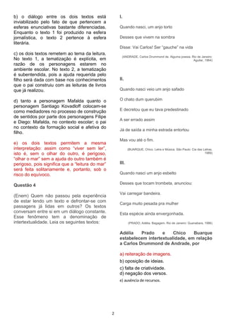b) o diálogo entre os dois textos está
inviabilizado pelo fato de que pertencem a
esferas enunciativas bastante diferenciadas.
Enquanto o texto 1 foi produzido na esfera
jornalística, o texto 2 pertence à esfera
literária.
c) os dois textos remetem ao tema da leitura.
No texto 1, a tematização é explícita, em
razão de os personagens estarem no
ambiente escolar. No texto 2, a tematização
é subentendida, pois a ajuda requerida pelo
filho será dada com base nos conhecimentos
que o pai construiu com as leituras de livros
que já realizou.
d) tanto a personagem Mafalda quanto o
personagem Santiago Kovadloff colocam-se
como mediadores no processo de construção
de sentidos por parte dos personagens Filipe
e Diego: Mafalda, no contexto escolar; o pai
no contexto da formação social e afetiva do
filho.
e) os dois textos permitem a mesma
interpretação: assim como “viver sem ler”,
isto é, sem o olhar do outro, é perigoso,
“olhar o mar” sem a ajuda do outro também é
perigoso, pois significa que a “leitura do mar”
será feita solitariamente e, portanto, sob o
risco do equívoco.
Questão 4
(Enem) Quem não passou pela experiência
de estar lendo um texto e defrontar-se com
passagens já lidas em outros? Os textos
conversam entre si em um diálogo constante.
Esse fenômeno tem a denominação de
intertextualidade. Leia os seguintes textos:
I.
Quando nasci, um anjo torto
Desses que vivem na sombra
Disse: Vai Carlos! Ser “gauche” na vida
(ANDRADE, Carlos Drummond de. Alguma poesia. Rio de Janeiro:
Aguilar, 1964)
II.
Quando nasci veio um anjo safado
O chato dum querubim
E decretou que eu tava predestinado
A ser errado assim
Já de saída a minha estrada entortou
Mas vou até o fim.
(BUARQUE, Chico. Letra e Música. São Paulo: Cia das Letras,
1989)
III.
Quando nasci um anjo esbelto
Desses que tocam trombeta, anunciou:
Vai carregar bandeira.
Carga muito pesada pra mulher
Esta espécie ainda envergonhada.
(PRADO, Adélia. Bagagem. Rio de Janeiro: Guanabara, 1986)
Adélia Prado e Chico Buarque
estabelecem intertextualidade, em relação
a Carlos Drummond de Andrade, por
a) reiteração de imagens.
b) oposição de ideias.
c) falta de criatividade.
d) negação dos versos.
e) ausência de recursos.
2
 