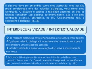 INTERDISCURSIVIDADE ≠ INTERTEXTUALIDADE
O discurso deve ser entendido como uma abstração: uma posição
social considerada fora das relações dialógicas, vista como uma
identidade. O discurso é apenas a realidade aparente de que os
falantes concebem seu discurso autonomamente, dão a ele uma
identidade essencial. Entretanto, no seu funcionamento real, a
linguagem é dialógica. (p. 181)
 as relações dialógicas entre enunciadores ≠ relações entre textos;
Qualquer relação dialógica é interdiscursiva na medida em que é
se configura uma relação de sentido;
Intertextualidade é quando a relação discursiva é materializada
em textos.
A intertextualidade pressupõe sempre uma interdiscursividade, mas o
contrário não sucede. Ex.: Quando a relação dialógica não se manifesta no
texto, temos interdiscursividade, mas não intertextualidade. (p. 181)
 