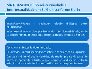 SINTETIZANDO: Interdiscursividade e
Intertextualidade em Bakhtin conforme Fiorin
Interdiscursividade – qualquer relação dialógica entre
enunciados;
Intertextualidade – tipo particular de interdiscursividade, onde
se encontram num texto duas materialidades textuais distintas.
Texto – manifestação do enunciado;
Enunciado – interdiscurso (se constitui nas relações dialógicas);
Discurso – é linguístico e histórico, de modo que no discurso do
outro se apreende a história que perpassa o discurso (relação
esta, inscrita na interioridade constitutiva do próprio discurso.
 