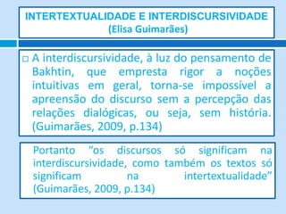INTERTEXTUALIDADE E INTERDISCURSIVIDADE
(Elisa Guimarães)
 A interdiscursividade, à luz do pensamento de
Bakhtin, que empresta rigor a noções
intuitivas em geral, torna-se impossível a
apreensão do discurso sem a percepção das
relações dialógicas, ou seja, sem história.
(Guimarães, 2009, p.134)
Portanto “os discursos só significam na
interdiscursividade, como também os textos só
significam na intertextualidade”
(Guimarães, 2009, p.134)
 
