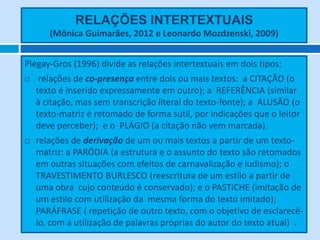 RELAÇÕES INTERTEXTUAIS
(Mônica Guimarães, 2012 e Leonardo Mozdzenski, 2009)
Piègay-Gros (1996) divide as relações intertextuais em dois tipos:
 relações de co-presença entre dois ou mais textos: a CITAÇÃO (o
texto é inserido expressamente em outro); a REFERÊNCIA (similar
à citação, mas sem transcrição literal do texto-fonte); a ALUSÃO (o
texto-matriz é retomado de forma sutil, por indicações que o leitor
deve perceber); e o PLÁGIO (a citação não vem marcada).
 relações de derivação de um ou mais textos a partir de um texto-
matriz: a PARÓDIA (a estrutura e o assunto do texto são retomados
em outras situações com efeitos de carnavalização e ludismo); o
TRAVESTIMENTO BURLESCO (reescritura de um estilo a partir de
uma obra cujo conteúdo é conservado); e o PASTICHE (imitação de
um estilo com utilização da mesma forma do texto imitado);
PARÁFRASE ( repetição de outro texto, com o objetivo de esclarecê-
lo, com a utilização de palavras próprias do autor do texto atual) .
 
