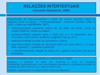 RELAÇÕES INTERTEXTUAIS
(Leonardo Mozdzenski, 2009)
Classificação da intertextualidade a partir de análise concreta sobre as
relações entre os textos – “transtextualidade”, conforme Genette (1992 e
1997, citados por BAZERMAN, 2007).
 intertextualidade (presença efetiva de um texto em outro, como na
citação explícita, alusão ou plágio);
 paratextualidade (relação entre o texto em si e os paratextos que o
circundam, como títulos, prefácios, epígrafes, figuras, etc.);
 metatextualidade (relação de comentário, crítica);
 hipertextualidade (relação de derivação entre um certo texto [...] e outro
dele originado [...] paródia e pastiche);
 e arquitextualidade (relação do texto com o gênero discursivo em que se
enquadra).
A intertextualidade pode ser explícita ou implícita (Koch, 2004)
Implícita: o produtor do texto não menciona a fonte do intertexto
introduzido, esperando que o seu leitor/ouvinte reconheça a sua presença através da
ativação do texto-fonte em sua memória discursiva;
Explícita: menciona-se no próprio texto a fonte do intertexto.
 