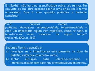 “Sob diversos nomes –
polifonia, dialogismo, heterogeneidade, intertextualidade –
cada um implicando algum viés específico, como se sabe, o
interdiscurso reina soberano há algum tempo”
(Possenti, 2003, p. 253)
Em Bakhtin não há uma especificidade sobre tais termos. No
conjunto da sua obra aparece apenas uma única vez o termo
intertextual. Essa é uma questão polêmica e bastante
complexa.
Segundo Fiorin, a questão é:
a) Investigar se o interdiscurso está presente na obra de
Bakhtin, ainda que com outro nome;
b) Tentar distinção entre interdiscursividade e
intertextualidade com base nos pressupostos bakhtinianos.
 