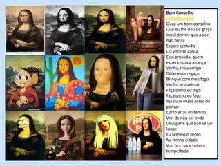 Bom Conselho
Chico Buarque
Ouça um bom conselho
Que eu lhe dou de graça
Inútil dormir que a dor
não passa
Espere sentado
Ou você se cansa
Está provado, quem
espera nunca alcança
Venha, meu amigo
Deixe esse regaço
Brinque com meu fogo
Venha se queimar
Faça como eu digo
Faça como eu faço
Aja duas vezes antes de
pensar
Corro atrás do tempo
Vim de não sei onde
Devagar é que não se vai
longe
Eu semeio o vento
Na minha cidade
Vou pra rua e bebo a
tempestade
 