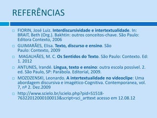 REFERÊNCIAS
 FIORIN, José Luiz. Interdiscursividade e intertextualidade. In:
BRAIT, Beth (Org.). Bakhtin: outros conceitos-chave. São Paulo:
Editora Contexto, 2006
 GUIMARÃES, Elisa. Texto, discurso e ensino. São
Paulo: Contexto, 2009
 MAGALHÃES, M. C. Os Sentidos do Texto. São Paulo: Contexto. Ed:
1. 2012
 ANTUNES, Irandé. Língua, texto e ensino: outra escola possível. 2.
ed. São Paulo, SP: Parábola. Editorial, 2009.
 MOZDZENSKI, Leonardo. A intertextualidade no videoclipe: Uma
abordagem discursiva e imagético-Cognitiva. Contemporanea, vol.
7, nº 2. Dez.2009
 http://www.scielo.br/scielo.php?pid=S1518-
76322012000100013&script=sci_arttext acesso em 12.08.12
 