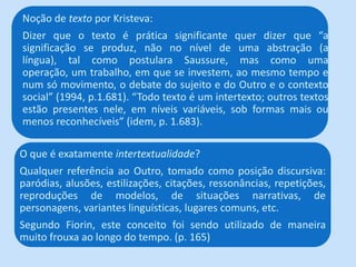 Noção de texto por Kristeva:
Dizer que o texto é prática significante quer dizer que “a
significação se produz, não no nível de uma abstração (a
língua), tal como postulara Saussure, mas como uma
operação, um trabalho, em que se investem, ao mesmo tempo e
num só movimento, o debate do sujeito e do Outro e o contexto
social” (1994, p.1.681). “Todo texto é um intertexto; outros textos
estão presentes nele, em níveis variáveis, sob formas mais ou
menos reconhecíveis” (idem, p. 1.683).
O que é exatamente intertextualidade?
Qualquer referência ao Outro, tomado como posição discursiva:
paródias, alusões, estilizações, citações, ressonâncias, repetições,
reproduções de modelos, de situações narrativas, de
personagens, variantes linguísticas, lugares comuns, etc.
Segundo Fiorin, este conceito foi sendo utilizado de maneira
muito frouxa ao longo do tempo. (p. 165)
 
