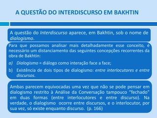 A QUESTÃO DO INTERDISCURSO EM BAKHTIN
A questão do Interdiscurso aparece, em Bakhtin, sob o nome de
dialogismo.
Para que possamos analisar mais detalhadamente esse conceito, é
necessário um distanciamento das seguintes concepções recorrentes da
obra de Bakhtin:
a) Dialogismo = diálogo como interação face a face;
b) Existência de dois tipos de dialogismo: entre interlocutores e entre
discursos.
Ambas parecem equivocadas uma vez que não se pode pensar em
dialogismo restrito à Análise da Conversação tampouco “fechado”
em duas formas (entre interlocutores e entre discurso). Na
verdade, o dialogismo ocorre entre discursos, e o interlocutor, por
sua vez, só existe enquanto discurso. (p. 166)
 