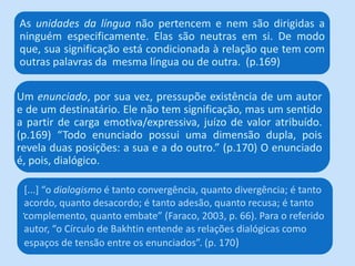 Um enunciado, por sua vez, pressupõe existência de um autor
e de um destinatário. Ele não tem significação, mas um sentido
a partir de carga emotiva/expressiva, juízo de valor atribuído.
(p.169) “Todo enunciado possui uma dimensão dupla, pois
revela duas posições: a sua e a do outro.” (p.170) O enunciado
é, pois, dialógico.
As unidades da língua não pertencem e nem são dirigidas a
ninguém especificamente. Elas são neutras em si. De modo
que, sua significação está condicionada à relação que tem com
outras palavras da mesma língua ou de outra. (p.169)
*...+ “o dialogismo é tanto convergência, quanto divergência; é tanto
acordo, quanto desacordo; é tanto adesão, quanto recusa; é tanto
complemento, quanto embate” (Faraco, 2003, p. 66). Para o referido
autor, “o Círculo de Bakhtin entende as relações dialógicas como
espaços de tensão entre os enunciados”. (p. 170)
.
 