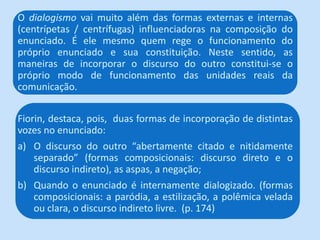Fiorin, destaca, pois, duas formas de incorporação de distintas
vozes no enunciado:
a) O discurso do outro “abertamente citado e nitidamente
separado” (formas composicionais: discurso direto e o
discurso indireto), as aspas, a negação;
b) Quando o enunciado é internamente dialogizado. (formas
composicionais: a paródia, a estilização, a polêmica velada
ou clara, o discurso indireto livre. (p. 174)
O dialogismo vai muito além das formas externas e internas
(centrípetas / centrífugas) influenciadoras na composição do
enunciado. É ele mesmo quem rege o funcionamento do
próprio enunciado e sua constituição. Neste sentido, as
maneiras de incorporar o discurso do outro constitui-se o
próprio modo de funcionamento das unidades reais da
comunicação.
 