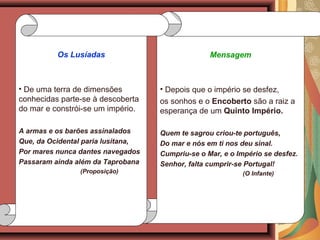 Mensagem
• Depois que o império se desfez,
os sonhos e o Encoberto são a raiz a
esperança de um Quinto Império.
Quem te sagrou criou-te português,
Do mar e nós em ti nos deu sinal.
Cumpriu-se o Mar, e o Império se desfez.
Senhor, falta cumprir-se Portugal!
(O Infante)
Os Lusíadas
• De uma terra de dimensões
conhecidas parte-se à descoberta
do mar e constrói-se um império.
A armas e os barões assinalados
Que, da Ocidental paria lusitana,
Por mares nunca dantes navegados
Passaram ainda além da Taprobana
(Proposição)
 
