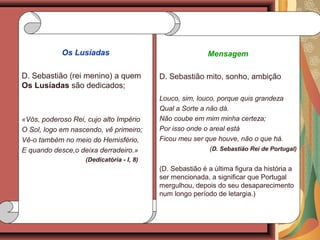 Mensagem
D. Sebastião mito, sonho, ambição
Louco, sim, louco, porque quis grandeza
Qual a Sorte a não dá.
Não coube em mim minha certeza;
Por isso onde o areal está
Ficou meu ser que houve, não o que há.
(D. Sebastião Rei de Portugal)
(D. Sebastião é a última figura da história a
ser mencionada, a significar que Portugal
mergulhou, depois do seu desaparecimento
num longo período de letargia.)
Os Lusíadas
D. Sebastião (rei menino) a quem
Os Lusíadas são dedicados;
«Vós, poderoso Rei, cujo alto Império
O Sol, logo em nascendo, vê primeiro;
Vê-o também no meio do Hemisfério,
E quando desce,o deixa derradeiro.»
(Dedicatória - I, 8)
 