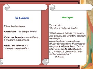 Mensagem
Tudo é mito:
“O mito é o nada que é tudo.”
“Só há uma espécie de propaganda
com que se pode levantar o moral de
uma nação –
a construção ou renovação e a
difusão consequente e multímoda de
um grande mito nacional. Temos,
felizmente, o mito sebastianista.
(…) Não temos que criar um mito,
senão que renová-lo.”
( F. Pessoa )
Os Lusíadas
Três mitos basilares:
Adamastor – os perigos do mar
Velho do Restelo – a resistência
à aventura e à mudança
A ilha dos Amores – a
recompensa pelo esforço
 
