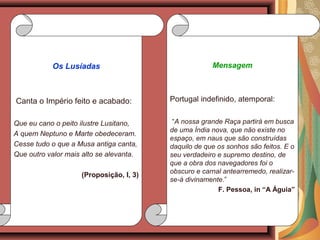 Mensagem
Portugal indefinido, atemporal:
“A nossa grande Raça partirá em busca
de uma Índia nova, que não existe no
espaço, em naus que são construídas
daquilo de que os sonhos são feitos. E o
seu verdadeiro e supremo destino, de
que a obra dos navegadores foi o
obscuro e carnal antearremedo, realizar-
se-á divinamente.”
F. Pessoa, in “A Águia”
Os Lusíadas
Canta o Império feito e acabado:
Que eu cano o peito ilustre Lusitano,
A quem Neptuno e Marte obedeceram.
Cesse tudo o que a Musa antiga canta,
Que outro valor mais alto se alevanta.
(Proposição, I, 3)
 