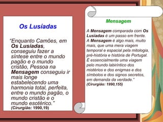 Os Lusíadas
“Enquanto Camões, em
Os Lusíadas,
conseguiu fazer a
síntese entre o mundo
pagão e o mundo
cristão, Pessoa na
Mensagem conseguiu ir
mais longe
estabelecendo uma
harmonia total, perfeita,
entre o mundo pagão, o
mundo cristão e o
mundo esotérico.”
(Cirurgião: 1990,19)
Mensagem
A Mensagem comparada com Os
Lusíadas é um passo em frente.
A Mensagem é algo mais, muito
mais, que uma mera viagem
temporal e espacial pela mitologia,
pré-história e história de Portugal.
É essencialmente uma viagem
pelo mundo labiríntico dos
mistérios e dos enigmas e dos
símbolos e dos signos secretos,
em demanda da verdade.”
(Cirurgião: 1990,155)
 