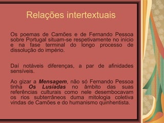 Relações intertextuais
Os poemas de Camões e de Fernando Pessoa
sobre Portugal situam-se respetivamente no início
e na fase terminal do longo processo de
dissolução do império.
Daí notáveis diferenças, a par de afinidades
sensíveis.
Ao gizar a Mensagem, não só Fernando Pessoa
tinha Os Lusíadas no âmbito das suas
referências culturais como nele desembocavam
os rios subterrâneos duma mitologia coletiva
vindas de Camões e do humanismo quinhentista.
 