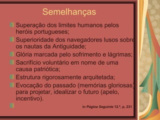 Semelhanças
Superação dos limites humanos pelos
heróis portugueses;
Superioridade dos navegadores lusos sobre
os nautas da Antiguidade;
Glória marcada pelo sofrimento e lágrimas;
Sacrifício voluntário em nome de uma
causa patriótica;
Estrutura rigorosamente arquitetada;
Evocação do passado (memórias gloriosas)
para projetar, idealizar o futuro (apelo,
incentivo).
in Página Seguinte 12.º, p, 231
 