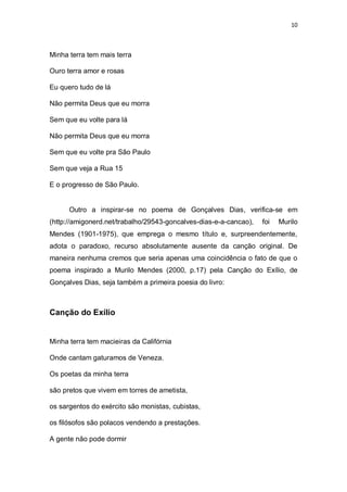 10
Minha terra tem mais terra
Ouro terra amor e rosas
Eu quero tudo de lá
Não permita Deus que eu morra
Sem que eu volte para lá
Não permita Deus que eu morra
Sem que eu volte pra São Paulo
Sem que veja a Rua 15
E o progresso de São Paulo.
Outro a inspirar-se no poema de Gonçalves Dias, verifica-se em
(http://amigonerd.net/trabalho/29543-goncalves-dias-e-a-cancao), foi Murilo
Mendes (1901-1975), que emprega o mesmo título e, surpreendentemente,
adota o paradoxo, recurso absolutamente ausente da canção original. De
maneira nenhuma cremos que seria apenas uma coincidência o fato de que o
poema inspirado a Murilo Mendes (2000, p.17) pela Canção do Exílio, de
Gonçalves Dias, seja também a primeira poesia do livro:
Canção do Exílio
Minha terra tem macieiras da Califórnia
Onde cantam gaturamos de Veneza.
Os poetas da minha terra
são pretos que vivem em torres de ametista,
os sargentos do exército são monistas, cubistas,
os filósofos são polacos vendendo a prestações.
A gente não pode dormir
 