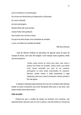 11
com os oradores e os pernilongos.
Os sururus em família tem por testemunho a Gioconda.
Eu morro sufocado
em terra estrangeira.
Nossas flores são mais bonitas
nossas frutas mais gostosas
mas custam cem mil-réis a dúzia.
Ai quem me dera chupar uma carambola de verdade
e ouvir um sabiá com certidão de idade!
Por Murilo Mendes
José de Alencar também se aproveitou de alguma coisa do texto da
Canção do Exílio, sem citar nem plagiar, numa citação muito sugestiva, ainda
que bem pequena:
Verdes mares bravios de minha terra natal, onde canta a
jandaia nas frondes da carnaúba; Verdes mares, que brilhais
como líquida esmeralda aos raios do sol nascente,
perlongando as alvas praias ensombradas de coqueiros.
Serenai, verdes mares, e alisai docemente a vaga
impetuosa para que o barco aventureiro manso resvale à
flor das águas.
A citação é reforçada pela presença de uma ave e também pela delicada
alusão ao barco aventureiro que traria Gonçalves Dias para a sua terra, mas
esses verdes mares tanto amam.
POR ALUSÃO
Parece-nos que o modelo de alusão se encontre num romance, que
aparentemente nada tem que ver com o poema, mas são tantos os indícios da
 