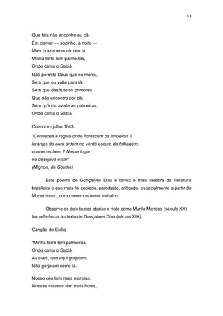 13
Que tais não encontro eu cá;
Em cismar — sozinho, à noite —
Mais prazer encontro eu lá;
Minha terra tem palmeiras,
Onde canta o Sabiá.
Não permita Deus que eu morra,
Sem que eu volte para lá;
Sem que desfrute os primores
Que não encontro por cá;
Sem qu'inda aviste as palmeiras,
Onde canta o Sabiá.
Coimbra - julho 1843.
"Conheces a região onde florescem os limoeiros ?
laranjas de ouro ardem no verde escuro da folhagem;
conheces bem ? Nesse lugar,
eu desejava estar"
(Mignon, de Goethe)
Este poema de Gonçalves Dias é talvez o mais célebre da literatura
brasileira e que mais foi copiado, parodiado, criticado, especialmente a partir do
Modernismo, como veremos neste trabalho.
Observe os dois textos abaixo e note como Murilo Mendes (século XX)
faz referência ao texto de Gonçalves Dias (século XIX):
Canção do Exílio
"Minha terra tem palmeiras,
Onde canta o Sabiá;
As aves, que aqui gorjeiam,
Não gorjeiam como lá.
Nosso céu tem mais estrelas,
Nossas várzeas têm mais flores,
 
