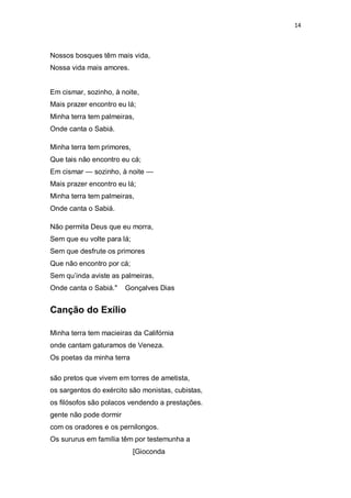 14
Nossos bosques têm mais vida,
Nossa vida mais amores.
Em cismar, sozinho, à noite,
Mais prazer encontro eu lá;
Minha terra tem palmeiras,
Onde canta o Sabiá.
Minha terra tem primores,
Que tais não encontro eu cá;
Em cismar — sozinho, à noite —
Mais prazer encontro eu lá;
Minha terra tem palmeiras,
Onde canta o Sabiá.
Não permita Deus que eu morra,
Sem que eu volte para lá;
Sem que desfrute os primores
Que não encontro por cá;
Sem qu‘inda aviste as palmeiras,
Onde canta o Sabiá." Gonçalves Dias
Canção do Exílio
Minha terra tem macieiras da Califórnia
onde cantam gaturamos de Veneza.
Os poetas da minha terra
são pretos que vivem em torres de ametista,
os sargentos do exército são monistas, cubistas,
os filósofos são polacos vendendo a prestações.
gente não pode dormir
com os oradores e os pernilongos.
Os sururus em família têm por testemunha a
[Gioconda
 
