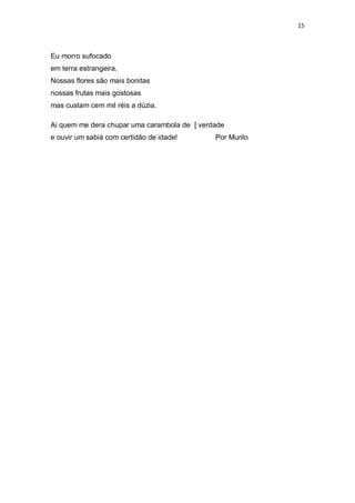 15
Eu morro sufocado
em terra estrangeira.
Nossas flores são mais bonitas
nossas frutas mais gostosas
mas custam cem mil réis a dúzia.
Ai quem me dera chupar uma carambola de [ verdade
e ouvir um sabiá com certidão de idade! Por Murilo
 