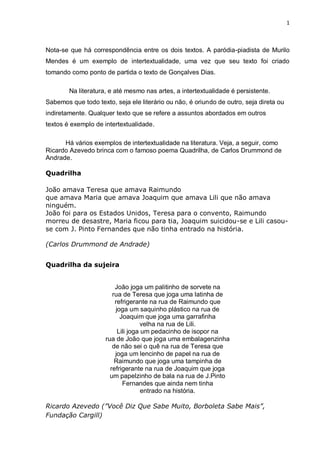 1
Nota-se que há correspondência entre os dois textos. A paródia-piadista de Murilo
Mendes é um exemplo de intertextualidade, uma vez que seu texto foi criado
tomando como ponto de partida o texto de Gonçalves Dias.
Na literatura, e até mesmo nas artes, a intertextualidade é persistente.
Sabemos que todo texto, seja ele literário ou não, é oriundo de outro, seja direta ou
indiretamente. Qualquer texto que se refere a assuntos abordados em outros
textos é exemplo de intertextualidade.
Há vários exemplos de intertextualidade na literatura. Veja, a seguir, como
Ricardo Azevedo brinca com o famoso poema Quadrilha, de Carlos Drummond de
Andrade.
Quadrilha
João amava Teresa que amava Raimundo
que amava Maria que amava Joaquim que amava Lili que não amava
ninguém.
João foi para os Estados Unidos, Teresa para o convento, Raimundo
morreu de desastre, Maria ficou para tia, Joaquim suicidou-se e Lili casou-
se com J. Pinto Fernandes que não tinha entrado na história.
(Carlos Drummond de Andrade)
Quadrilha da sujeira
João joga um palitinho de sorvete na
rua de Teresa que joga uma latinha de
refrigerante na rua de Raimundo que
joga um saquinho plástico na rua de
Joaquim que joga uma garrafinha
velha na rua de Lili.
Lili joga um pedacinho de isopor na
rua de João que joga uma embalagenzinha
de não sei o quê na rua de Teresa que
joga um lencinho de papel na rua de
Raimundo que joga uma tampinha de
refrigerante na rua de Joaquim que joga
um papelzinho de bala na rua de J.Pinto
Fernandes que ainda nem tinha
entrado na história.
Ricardo Azevedo (”Você Diz Que Sabe Muito, Borboleta Sabe Mais”,
Fundação Cargill)
 