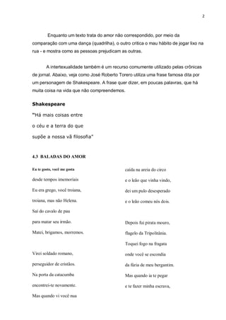 2
Enquanto um texto trata do amor não correspondido, por meio da
comparação com uma dança (quadrilha), o outro critica o mau hábito de jogar lixo na
rua - e mostra como as pessoas prejudicam as outras.
A intertexualidade também é um recurso comumente utilizado pelas crônicas
de jornal. Abaixo, veja como José Roberto Torero utiliza uma frase famosa dita por
um personagem de Shakespeare. A frase quer dizer, em poucas palavras, que há
muita coisa na vida que não compreendemos.
Shakespeare
“Há mais coisas entre
o céu e a terra do que
supõe a nossa vã filosofia”
4.3 BALADAS DO AMOR
Eu te gosto, você me gosta
desde tempos imemoriais
Eu era grego, você troiana,
troiana, mas não Helena.
Saí do cavalo de pau
para matar seu irmão.
Matei, brigamos, morremos.
Virei soldado romano,
perseguidor de cristãos.
Na porta da catacumba
encontrei-te novamente.
Mas quando vi você nua
caída na areia do circo
e o leão que vinha vindo,
dei um pulo desesperado
e o leão comeu nós dois.
Depois fui pirata mouro,
flagelo da Tripolitânia.
Toquei fogo na fragata
onde você se escondia
da fúria de meu bergantim.
Mas quando ia te pegar
e te fazer minha escrava,
 