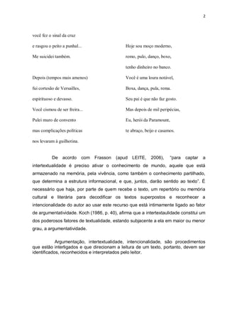 2
você fez o sinal da cruz
e rasgou o peito a punhal...
Me suicidei também.
Depois (tempos mais amenos)
fui cortesão de Versailles,
espirituoso e devasso.
Você cismou de ser freira...
Pulei muro de convento
mas complicações políticas
nos levaram à guilhotina.
Hoje sou moço moderno,
remo, pulo, danço, boxo,
tenho dinheiro no banco.
Você é uma loura notável,
Boxa, dança, pula, rema.
Seu pai é que não faz gosto.
Mas depois de mil peripécias,
Eu, herói da Paramount,
te abraço, beijo e casamos.
De acordo com Frasson (apud LEITE, 2006), ―para captar a
intertextualidade é preciso ativar o conhecimento de mundo, aquele que está
armazenado na memória, pela vivência, como também o conhecimento partilhado,
que determina a estrutura informacional, e que, juntos, darão sentido ao texto‖. É
necessário que haja, por parte de quem recebe o texto, um repertório ou memória
cultural e literária para decodificar os textos superpostos e reconhecer a
intencionalidade do autor ao usar este recurso que está intimamente ligado ao fator
de argumentatividade. Koch (1986, p. 40), afirma que a intertextaulidade constitui um
dos poderosos fatores de textualidade, estando subjacente a ela em maior ou menor
grau, a argumentatividade.
Argumentação, intertextualidade, intencionalidade, são procedimentos
que estão interligados e que direcionam a leitura de um texto, portanto, devem ser
identificados, reconhecidos e interpretados pelo leitor.
 
