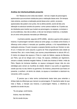 Análise da intertextualidade presente
Em ―Balada do amor atrás das idades‖, tem-se o trajeto de personagens
apaixonados que encontram obstáculos para a realização desse amor. Em tempos
mais amenos, acontece a realização parcial desse amor, porém, os jovens
apaixonados não podem viver juntos. Só na última estrofe, ocorre de fato uma
alteração na estrutura narrativa do poema: o amor parece realizar-se. O poeta usa
de intertextos para mostrar que mudam as personagens, os espaços, os tempos e
as circunstâncias, mas não se altera, a não ser nos tempos modernos, o resultado
de um amor entre pessoas marcadas por diferenças.
A primeira estrofe, segundo LEITE (2006), aborda a guerra entre gregos e
troianos. O personagem narrador coloca-se como grego, e a amada como troiana. A
diferença entre ambos é marcada por questões políticas, e há impossibilidade da
realização amorosa. O autor recupera a epopeia literária escrita por Homero no séc.
IX a.C. A Ilíada tem como assunto a guerra de Tróia (originalmente esta cidade se
chamava Ílion, daí o nome Ilíada), que ocorreu presumidamente no século XIII a.C.
O motivo do ataque dos aqueus a Tróia é o rapto de Helena, esposa de Menelau,
por Páris, que ali se refugia com a moça. Os aqueus, chefiados por Agamenon,
cercam a cidade, tentando resgatar Helena. O chefe dos troianos é Heitor, irmão de
Páris. Depois de inúmeras batalhas, os aqueus conseguem lançar mão de uma
estratégia para vencer as muralhas da cidade: deixam à sua porta um gigantesco
cavalo que traz no seu interior os guerreiros. Os troianos, presumindo que fosse um
presente, o acolhem. Já dentro da cidade, os aqueus a incendeiam e destroem-na,
vencendo, enfim, a guerra.
É preciso que o leitor tenha conhecimento deste texto para entender a
ênfase dada às diferenças que marcam os personagens. É importante saber do que
trata a Íliada, a menção aos troianos, à personagem Helena, a referência ao
episódio do cavalo de pau.
―Eu era grego, você troiana,
troiana, mas não Helena.
Saí do cavalo de pau
 