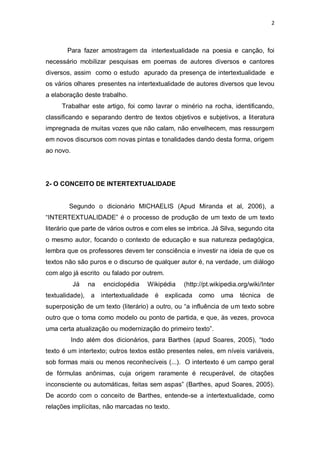 2
Para fazer amostragem da intertextualidade na poesia e canção, foi
necessário mobilizar pesquisas em poemas de autores diversos e cantores
diversos, assim como o estudo apurado da presença de intertextualidade e
os vários olhares presentes na intertextualidade de autores diversos que levou
a elaboração deste trabalho.
Trabalhar este artigo, foi como lavrar o minério na rocha, identificando,
classificando e separando dentro de textos objetivos e subjetivos, a literatura
impregnada de muitas vozes que não calam, não envelhecem, mas ressurgem
em novos discursos com novas pintas e tonalidades dando desta forma, origem
ao novo.
2- O CONCEITO DE INTERTEXTUALIDADE
Segundo o dicionário MICHAELIS (Apud Miranda et al, 2006), a
―INTERTEXTUALIDADE‖ é o processo de produção de um texto de um texto
literário que parte de vários outros e com eles se imbrica. Já Silva, segundo cita
o mesmo autor, focando o contexto de educação e sua natureza pedagógica,
lembra que os professores devem ter consciência e investir na ideia de que os
textos não são puros e o discurso de qualquer autor é, na verdade, um diálogo
com algo já escrito ou falado por outrem.
Já na enciclopédia Wikipédia (http://pt.wikipedia.org/wiki/Inter
textualidade), a intertextualidade é explicada como uma técnica de
superposição de um texto (literário) a outro, ou ―a influência de um texto sobre
outro que o toma como modelo ou ponto de partida, e que, às vezes, provoca
uma certa atualização ou modernização do primeiro texto‖.
Indo além dos dicionários, para Barthes (apud Soares, 2005), ―todo
texto é um intertexto; outros textos estão presentes neles, em níveis variáveis,
sob formas mais ou menos reconhecíveis (...). O intertexto é um campo geral
de fórmulas anônimas, cuja origem raramente é recuperável, de citações
inconsciente ou automáticas, feitas sem aspas‖ (Barthes, apud Soares, 2005).
De acordo com o conceito de Barthes, entende-se a intertextualidade, como
relações implícitas, não marcadas no texto.
 