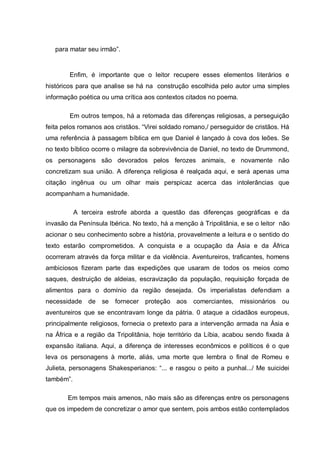para matar seu irmão‖.
Enfim, é importante que o leitor recupere esses elementos literários e
históricos para que analise se há na construção escolhida pelo autor uma simples
informação poética ou uma crítica aos contextos citados no poema.
Em outros tempos, há a retomada das diferenças religiosas, a perseguição
feita pelos romanos aos cristãos. ―Virei soldado romano,/ perseguidor de cristãos. Há
uma referência à passagem bíblica em que Daniel é lançado à cova dos leões. Se
no texto bíblico ocorre o milagre da sobrevivência de Daniel, no texto de Drummond,
os personagens são devorados pelos ferozes animais, e novamente não
concretizam sua união. A diferença religiosa é realçada aqui, e será apenas uma
citação ingênua ou um olhar mais perspicaz acerca das intolerâncias que
acompanham a humanidade.
A terceira estrofe aborda a questão das diferenças geográficas e da
invasão da Península Ibérica. No texto, há a menção à Tripolitânia, e se o leitor não
acionar o seu conhecimento sobre a história, provavelmente a leitura e o sentido do
texto estarão comprometidos. A conquista e a ocupação da Ásia e da África
ocorreram através da força militar e da violência. Aventureiros, traficantes, homens
ambiciosos fizeram parte das expedições que usaram de todos os meios como
saques, destruição de aldeias, escravização da população, requisição forçada de
alimentos para o domínio da região desejada. Os imperialistas defendiam a
necessidade de se fornecer proteção aos comerciantes, missionários ou
aventureiros que se encontravam longe da pátria. 0 ataque a cidadãos europeus,
principalmente religiosos, fornecia o pretexto para a intervenção armada na Ásia e
na África e a região da Tripolitânia, hoje território da Líbia, acabou sendo fixada à
expansão italiana. Aqui, a diferença de interesses econômicos e políticos é o que
leva os personagens à morte, aliás, uma morte que lembra o final de Romeu e
Julieta, personagens Shakesperianos: ―... e rasgou o peito a punhal.../ Me suicidei
também‖.
Em tempos mais amenos, não mais são as diferenças entre os personagens
que os impedem de concretizar o amor que sentem, pois ambos estão contemplados
 