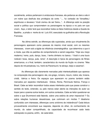 socialmente, ambos pertencem à aristocracia francesa, ela pertence ao clero e ele é
um nobre que desfruta dos privilégios da corte: ―.... fui cortesão de Versailles,/
espirituoso e devasso./ Você cismou de ser freira...‖. A diferença está na posição
social e política que comprometem os personagens na época e no país em que
vivem. Aqui, o leitor terá que reconstituir todos os fatos históricos desde a Queda da
Bastilha , a prisão e morte do rei Luís XVI, executado na guilhotina até a Revolução
Francesa.
Na última estrofe, as diferenças são superadas, ainda que virtualmente.Os
personagens aparecem como pessoas do mesmo nível social, com os mesmos
interesses, vivem sob a égide da influência cinematográfica que determina o que é
a moda, que dita os padrões de comportamento a serem seguidos: ―Hoje sou moço
moderno,/ remo, pulo, danço, boxo, / tenho dinheiro no banco. / Você é uma loura
notável,/ boxa, dança, pula, rema‖. A descrição é típica de personagens de filmes
americanos, e o final, também, característico do mundo da ficção no cinema: ―Mas
depois de mil peripécias,/ eu, herói da Paramount,/ te abraço, beijo e casamos‖.
As diferenças são claramente marcadas pela intertextualidade que aparece
na composição dos personagens: ele, ora grego, romano, mouro, nobre; ela, troiana,
cristã, ibérica e freira. Os espaços que aparecem no poema também estão
marcados por aspectos intertextuais: Grécia, Roma, Península Ibérica, França e
Brasil. Cabe ao leitor reconstituir todos esses intertextos para que possa construir o
sentido do texto, entender, ou pelo menos estar atento às intenções do autor ao
trazer para o poema outros textos, em outros contextos. Cabe ao leitor questionar-se
sobre o que Drummond está falando, sobre uma estória de amor impossível ? Ou
sobre relações humanas desastrosas, que culminam em mortes ? Idealismo
confundido com interesses, diferenças como sinônimo de intolerância? Cada leitura
provavelmente encontrará sua resposta, depende do olhar, do conhecimento de
mundo, do saber compartilhado, da capacidade de reconhecer cada texto
sobreposto no poema, enfim, de cada leitor.
 