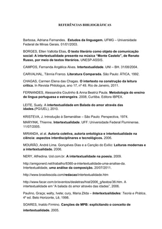 REFERÊNCIAS BIBLIOGRÁFICAS
Barbosa, Adriana Fernandes. Estudos da linguagem. UFMG – Universidade
Federal de Minas Gerais. 01/01/2003.
BORGES, Ellen Vallotta Elias. O texto literário como objeto de comunicação
social: A intertextualidade presente na música “Monte Castelo”, de Renato
Russo, por meio de textos literários. UNESP-ASSIS.
CAMPOS, Fernanda Angélica Alves. Intertextualidade. UNI – BH. 31/08/2004.
CARVALHAL, Tânnia Franco. Literatura Comparada. São Paulo: ÁTICA, 1992.
CHAGAS, Carmen Elena das Chagas. O intertexto na construção da leitura
crítica. In Revista Philologus, ano 17, nº 49. Rio de Janeiro, 2011.
FERNANDES, Alessandra Coutinho & Anna Beatriz Paula. Metodologia do ensino
de língua portuguesa e estrangeira. 2008, Curitiba. Editora IBPEX.
LEITE, Suely. A intertextualidade em Balada do amor através das
idades.(PG/UEL), 2010.
KRISTEVA, J. Introdução à Semanálise – São Paulo: Perspectiva, 1974.
MARYINK, Thienne. Intertextualidade. UFF: Universidade Federal Fluminense.
11/07/2005.
MIRANDA, at al. Autoria coletiva, autoria ontológica e intertextualidade na
ciência: aspectos interdisciplinares e tecnológicos. 2006.
MOURÃO, André Lima. Gonçalves Dias e a Canção do Exílio: Leituras modernas e
a intertextualidade. 2006.
NERY, Alfredina. Uol.com.br. A intertextualidade na poesia. 2009.
http://amigonerd.net/trabalho/8360-a-intertextualidade-uma-analise-da.
Intertextualidade, uma análise da composição. 20/07/2011.
http://www.brasilescola.com/redacao/intertextualidade.htm
http://www.facar.com.br/eventos/desletras/hist/2006_g/textos/36.htm. A
intertextualidade em ―A balada do amor através das idades‖, 2006.
Paulino, Graça; walty, Ivete; cury, Maria Zilda – Intertextualidades: Teoria e Prática,
4º ed. Belo Horizonte, Lê, 1998.
SOARES, Inaldo Firmino. Canções de MPB: explicitando o conceito de
intertextualidade. 2005.
 
