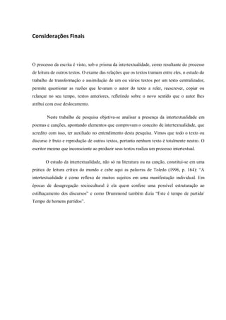 Considerações Finais
O processo da escrita é visto, sob o prisma da intertextualidade, como resultante do processo
de leitura de outros textos. O exame das relações que os textos tramam entre eles, o estudo do
trabalho de transformação e assimilação de um ou vários textos por um texto centralizador,
permite questionar as razões que levaram o autor do texto a reler, reescrever, copiar ou
relançar no seu tempo, textos anteriores, refletindo sobre o novo sentido que o autor lhes
atribui com esse deslocamento.
Neste trabalho de pesquisa objetiva-se analisar a presença da intertextualidade em
poemas e canções, apontando elementos que comprovam o conceito de intertextualidade, que
acredito com isso, ter auxiliado no entendimento desta pesquisa. Vimos que todo o texto ou
discurso é fruto e reprodução de outros textos, portanto nenhum texto é totalmente neutro. O
escritor mesmo que inconsciente ao produzir seus textos realiza um processo intertextual.
O estudo da intertextualidade, não só na literatura ou na canção, constitui-se em uma
prática de leitura crítica do mundo e cabe aqui as palavras de Toledo (1996, p. 164): “A
intertextualidade é como reflexo de muitos sujeitos em uma manifestação individual. Em
épocas de desagregação sociocultural é ela quem confere uma possível estruturação ao
estilhaçamento dos discursos” e como Drummond também dizia “Este é tempo de partida/
Tempo de homens partidos”.
 