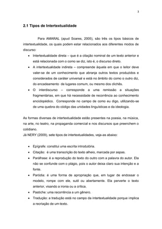 3
2.1 Tipos de Intertextualidade
Para AMARAL (apud Soares, 2005), são três os tipos básicos de
intertextualidade, os quais podem estar relacionados aos diferentes modos de
discurso:
 Intertextualidade direta – que é a citação nominal de um texto anterior e
está relacionada com o como se diz, isto é, o discurso direto.
 A intertextualidade indireta – compreende àquela em que o leitor deve
valer-se de um conhecimento que abranja outros textos produzidos e
considerados de caráter universal e está no âmbito do como o outro diz,
do encadeamento de lugares comum, ou mesmo dos clichês.
 O interdiscurso – corresponde a uma remissão a situações
fragmentárias, em que há necessidade de recorrência ao conhecimento
enciclopédico. Corresponde no campo de como eu digo, utilizando-se
de uma quebra do código das unidades linguísticas e da ideologia.
As formas diversas de intertextualidade estão presentes na poesia, na música,
na arte, no teatro, na propaganda comercial e nos discursos que preenchem o
cotidiano.
Já NERY (2009), sete tipos de intertextualidades, veja-as abaixo:
 Epígrafe: constitui uma escrita introdutória.
 Citação: é uma transcrição do texto alheio, marcada por aspas.
 Paráfrase: é a reprodução do texto do outro com a palavra do autor. Ela
não se confunde com o plágio, pois o autor deixa claro sua intenção e a
fonte.
 Paródia: é uma forma de apropriação que, em lugar de endossar o
modelo, rompe com ele, sutil ou abertamente. Ela perverte o texto
anterior, visando a ironia ou a crítica.
 Pastiche: uma recorrência a um gênero.
 Tradução: a tradução está no campo da intertextualidade porque implica
a recriação de um texto.
 