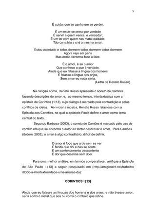 5
É cuidar que se ganha em se perder.
É um estar-se preso por vontade
É servir a quem vence, o vencedor;
É um ter com quem nos mata lealdade.
Tão contrário a si é o mesmo amor.
Estou acordado e todos dormem todos dormem todos dormem
Agora vejo em parte
Mas então veremos face a face.
É o amor, é só o amor
Que conhece o que é verdade.
Ainda que eu falasse a língua dos homens
E falasse a língua dos anjos,
Sem amor eu nada seria.
(Letra de Renato Russo)
Na canção acima, Renato Russo apresenta o soneto de Camões
fazendo descrições do amor, e, ao mesmo tempo, intertextualiza com a
epístola de Coríntios (1:13), cujo diálogo é marcado pela contradição e pelos
conflitos de ideias. Ao iniciar a música, Renato Russo relaciona com a
Epístola aos Coríntios, no qual o apóstolo Paulo define o amor como tema
central do texto.
Segundo Barbosa (2003), o soneto de Camões é marcado pelo uso de
conflito em que se encontra o autor ao tentar descrever o amor. Para Camões
(ibidem, 2003), o amor é algo contraditório, difícil de definir.
O amor é fogo que arde sem se ver
É ferida que dói e não se sente
É um contentamento descontente
É dor que desatina sem doer.
Para uma melhor análise, em termos comparativos, verifique a Epístola
de São Paulo I (13) a seguir pesquisado em (http://amigonerd.net/trabalho
/8360-a-intertextualidade-uma-analise-da):
CORINTIOS I [13]
Ainda que eu falasse as línguas dos homens e dos anjos, e não tivesse amor,
seria como o metal que soa ou como o címbalo que retine.
 
