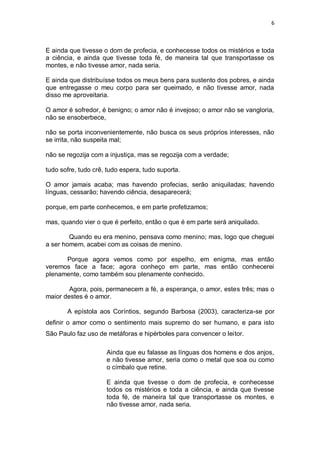 6
E ainda que tivesse o dom de profecia, e conhecesse todos os mistérios e toda
a ciência, e ainda que tivesse toda fé, de maneira tal que transportasse os
montes, e não tivesse amor, nada seria.
E ainda que distribuísse todos os meus bens para sustento dos pobres, e ainda
que entregasse o meu corpo para ser queimado, e não tivesse amor, nada
disso me aproveitaria.
O amor é sofredor, é benigno; o amor não é invejoso; o amor não se vangloria,
não se ensoberbece,
não se porta inconvenientemente, não busca os seus próprios interesses, não
se irrita, não suspeita mal;
não se regozija com a injustiça, mas se regozija com a verdade;
tudo sofre, tudo crê, tudo espera, tudo suporta.
O amor jamais acaba; mas havendo profecias, serão aniquiladas; havendo
línguas, cessarão; havendo ciência, desaparecerá;
porque, em parte conhecemos, e em parte profetizamos;
mas, quando vier o que é perfeito, então o que é em parte será aniquilado.
Quando eu era menino, pensava como menino; mas, logo que cheguei
a ser homem, acabei com as coisas de menino.
Porque agora vemos como por espelho, em enigma, mas então
veremos face a face; agora conheço em parte, mas então conhecerei
plenamente, como também sou plenamente conhecido.
Agora, pois, permanecem a fé, a esperança, o amor, estes três; mas o
maior destes é o amor.
A epístola aos Coríntios, segundo Barbosa (2003), caracteriza-se por
definir o amor como o sentimento mais supremo do ser humano, e para isto
São Paulo faz uso de metáforas e hipérboles para convencer o leitor.
Ainda que eu falasse as línguas dos homens e dos anjos,
e não tivesse amor, seria como o metal que soa ou como
o címbalo que retine.
E ainda que tivesse o dom de profecia, e conhecesse
todos os mistérios e toda a ciência, e ainda que tivesse
toda fé, de maneira tal que transportasse os montes, e
não tivesse amor, nada seria.
 